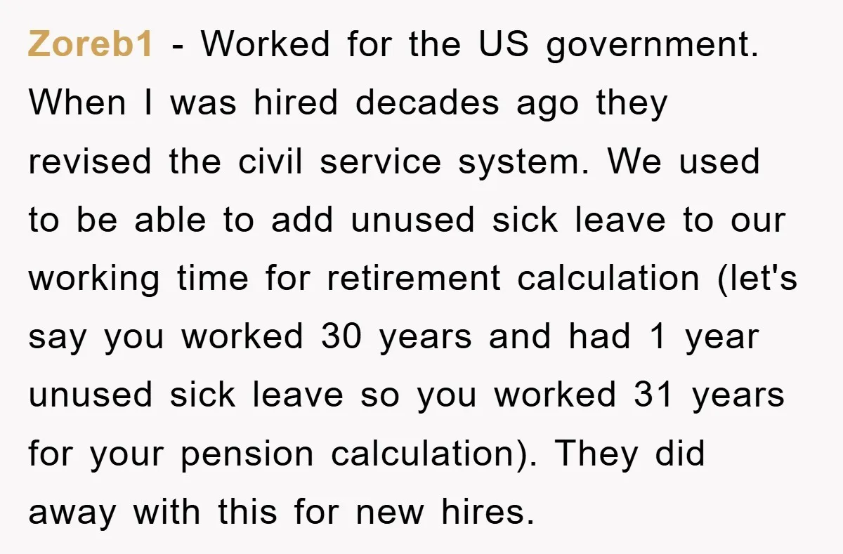 Zoreb1 − Worked for the US government. When I was hired decades ago they revised the civil service system. We used to be able to add unused sick leave to...