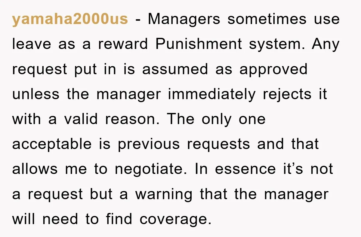 yamaha2000us − Managers sometimes use leave as a reward Punishment system. Any request put in is assumed as approved unless the manager immediately rejects it with a valid reason. The...
