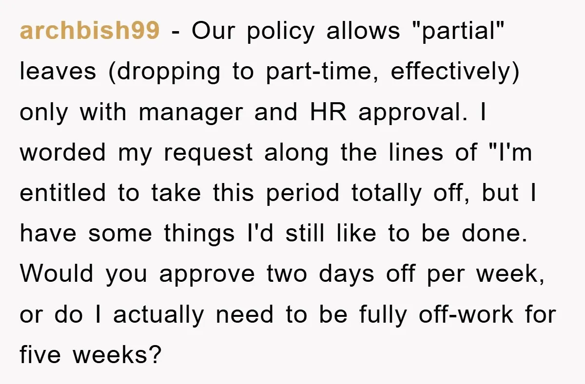archbish99 − Our policy allows "partial" leaves (dropping to part-time, effectively) only with manager and HR approval. I worded my request along the lines of "I'm entitled to take this...