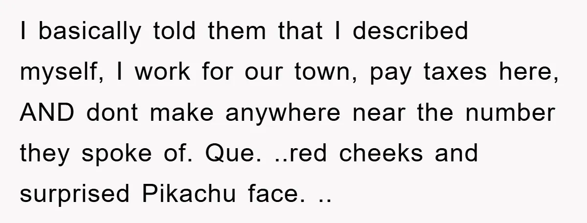 I basically told them that I described myself, I work for our town, pay taxes here, AND dont make anywhere near the number they spoke of. Que. ..red cheeks and...