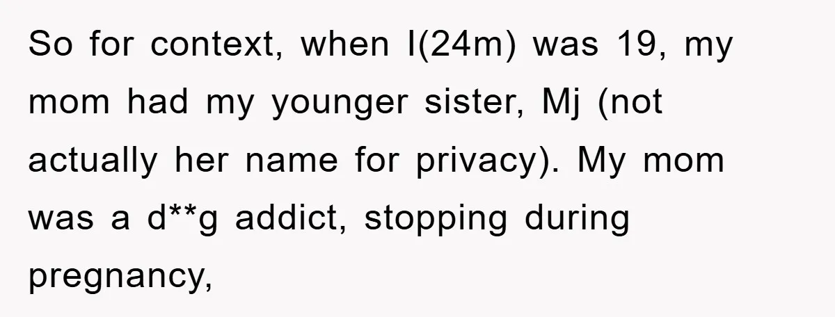 So for context, when I(24m) was 19, my mom had my younger sister, Mj (not actually her name for privacy). My mom was a d**g addict, stopping during pregnancy,