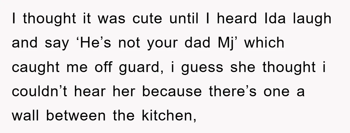 I thought it was cute until I heard Ida laugh and say ‘He’s not your dad Mj’ which caught me off guard, i guess she thought i couldn’t hear her...