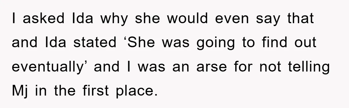 I asked Ida why she would even say that and Ida stated ‘She was going to find out eventually’ and I was an arse for not telling Mj in the...