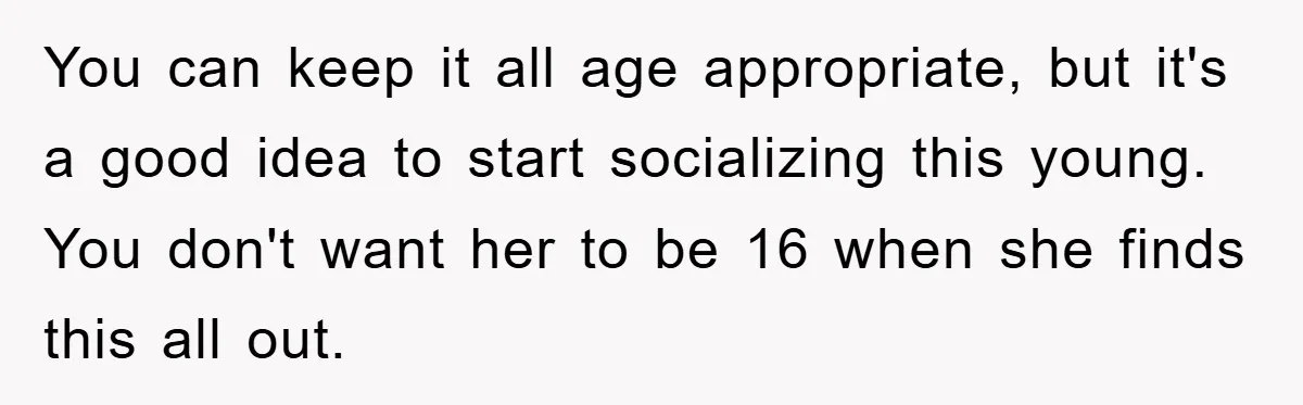 You can keep it all age appropriate, but it's a good idea to start socializing this young. You don't want her to be 16 when she finds this all out.