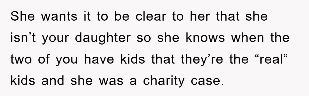 She wants it to be clear to her that she isn’t your daughter so she knows when the two of you have kids that they’re the “real” kids and she...