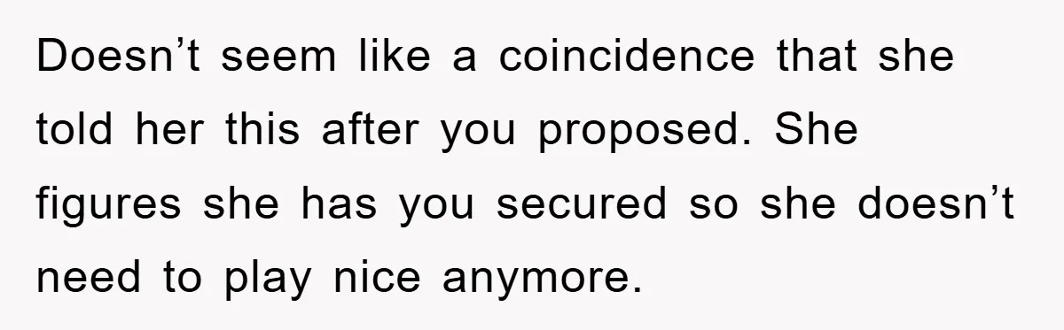 Doesn’t seem like a coincidence that she told her this after you proposed. She figures she has you secured so she doesn’t need to play nice anymore.