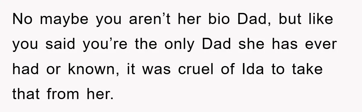 No maybe you aren’t her bio Dad, but like you said you’re the only Dad she has ever had or known, it was cruel of Ida to take that from...