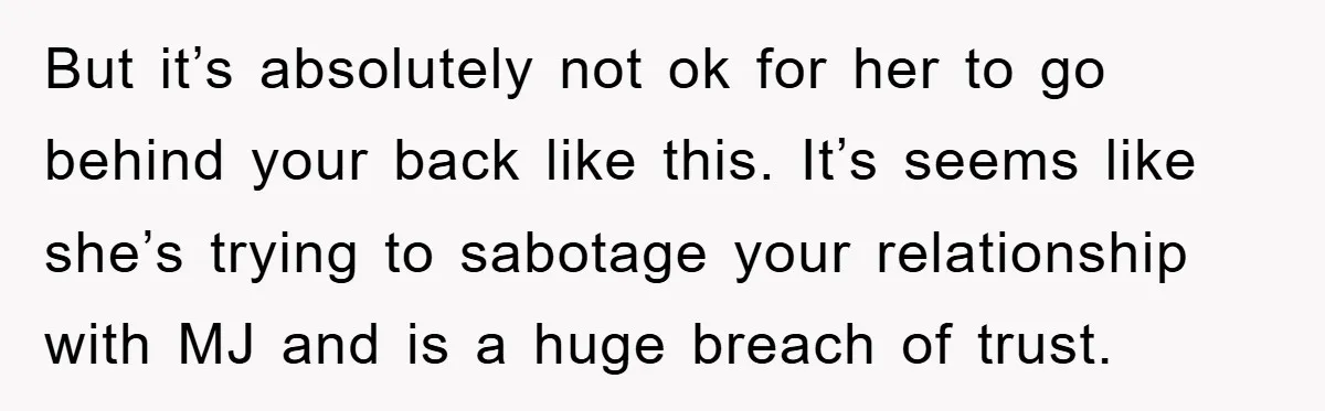 But it’s absolutely not ok for her to go behind your back like this. It’s seems like she’s trying to sabotage your relationship with MJ and is a huge breach...