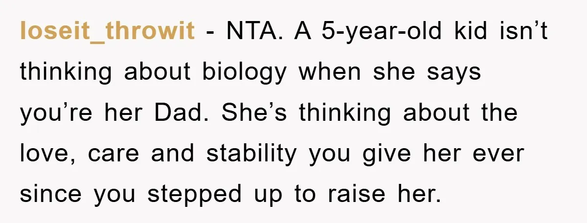 loseit_throwit − NTA. A 5-year-old kid isn’t thinking about biology when she says you’re her Dad. She’s thinking about the love, care and stability you give her ever since you...