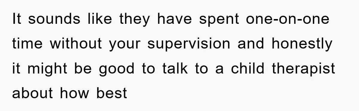 It sounds like they have spent one-on-one time without your supervision and honestly it might be good to talk to a child therapist about how best