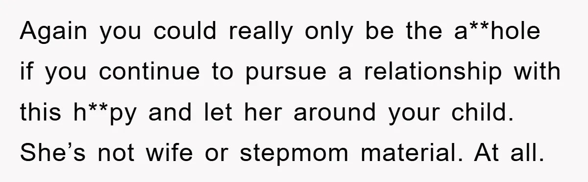Again you could really only be the a**hole if you continue to pursue a relationship with this h**py and let her around your child. She’s not wife or stepmom material....