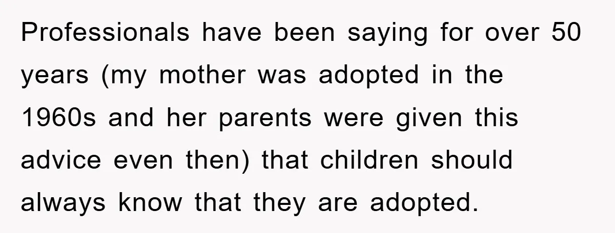 Professionals have been saying for over 50 years (my mother was adopted in the 1960s and her parents were given this advice even then) that children should always know that...