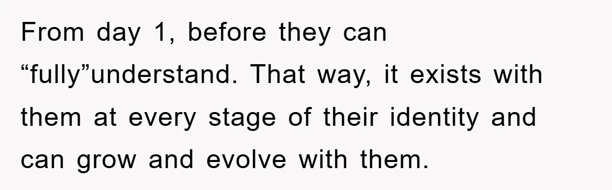 From day 1, before they can “fully”understand. That way, it exists with them at every stage of their identity and can grow and evolve with them.