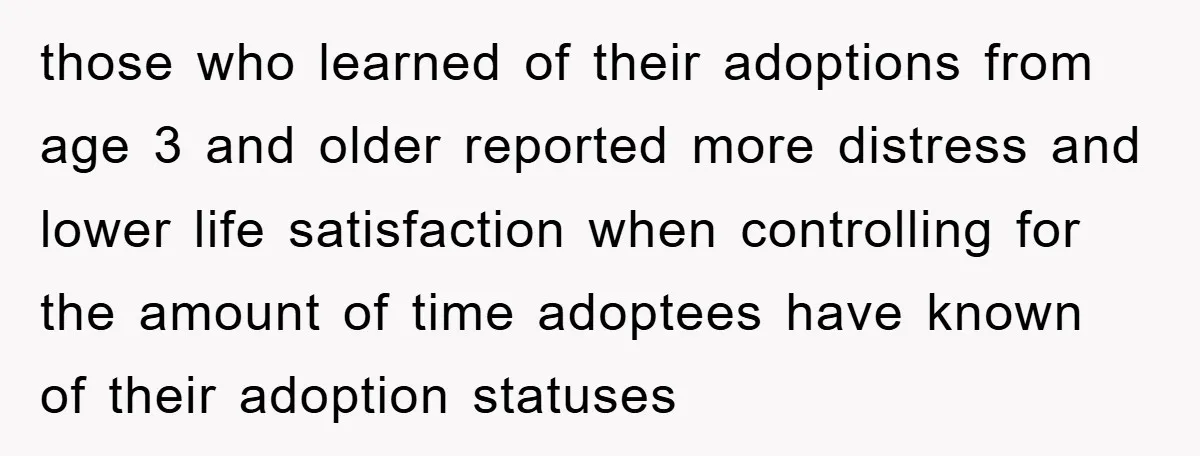 those who learned of their adoptions from age 3 and older reported more distress and lower life satisfaction when controlling for the amount of time adoptees have known of their...