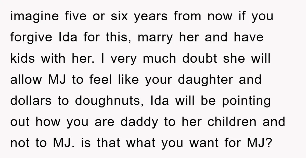 imagine five or six years from now if you forgive Ida for this, marry her and have kids with her. I very much doubt she will allow MJ to feel...