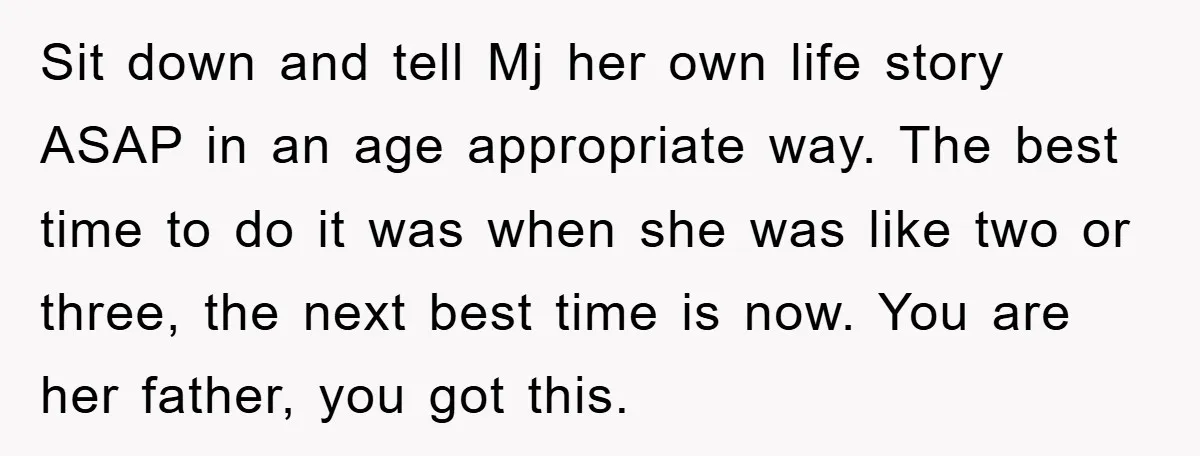 Sit down and tell Mj her own life story ASAP in an age appropriate way. The best time to do it was when she was like two or three, the...