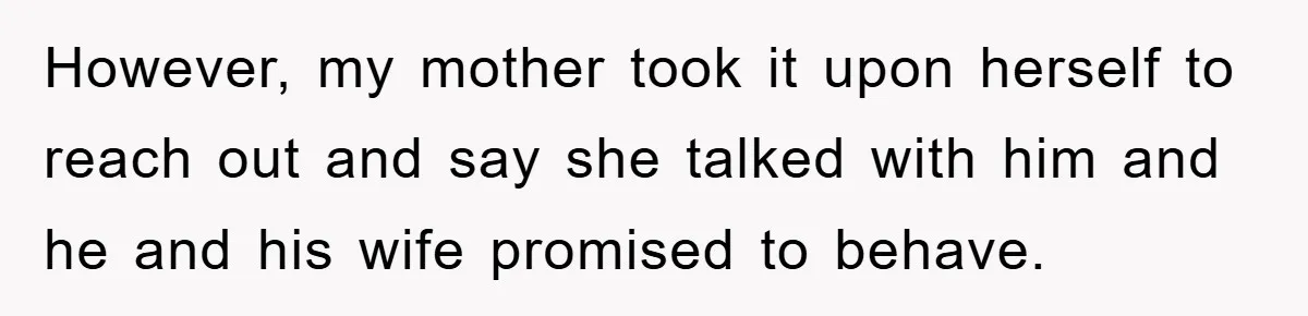 However, my mother took it upon herself to reach out and say she talked with him and he and his wife promised to behave.