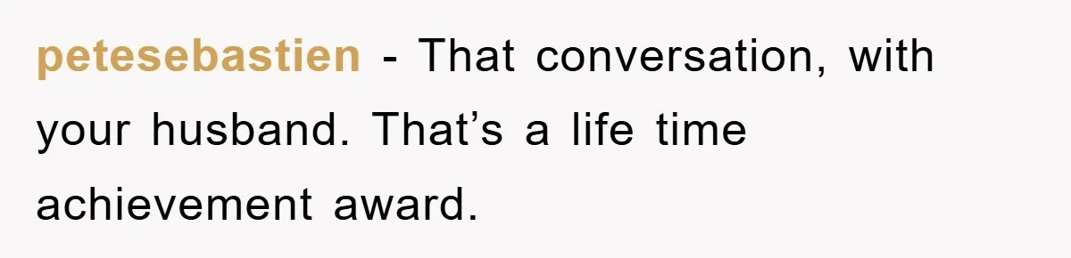 petesebastien − That conversation, with your husband. That’s a life time achievement award.