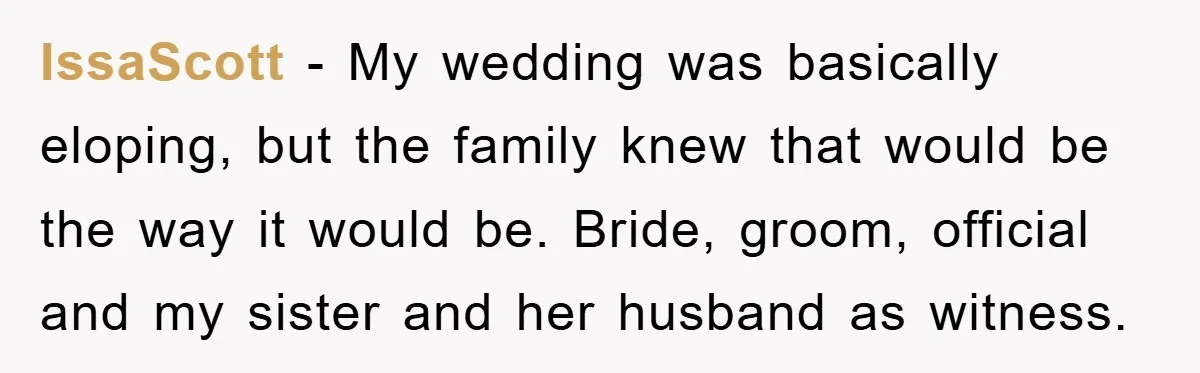 IssaScott − My wedding was basically eloping, but the family knew that would be the way it would be. Bride, groom, official and my sister and her husband as witness.