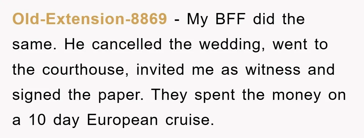 Old-Extension-8869 − My BFF did the same. He cancelled the wedding, went to the courthouse, invited me as witness and signed the paper. They spent the money on a 10...
