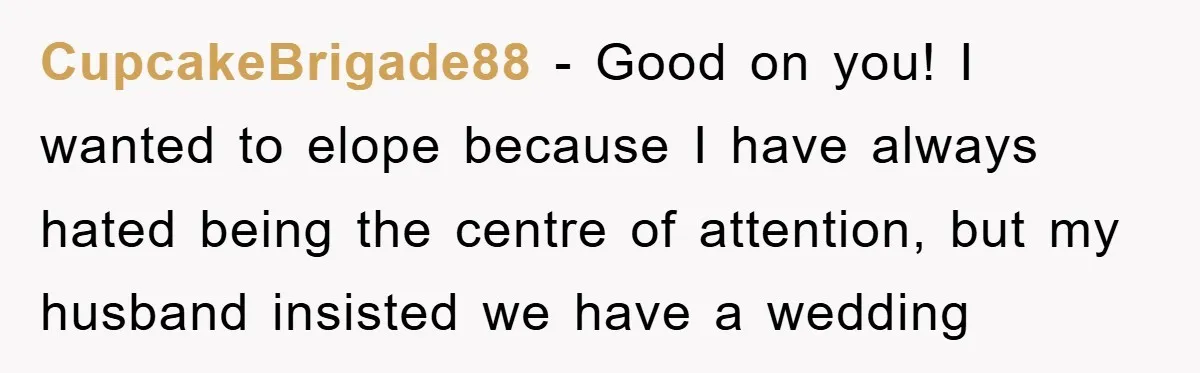 CupcakeBrigade88 − Good on you! I wanted to elope because I have always hated being the centre of attention, but my husband insisted we have a wedding