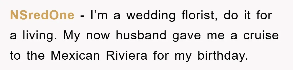 NSredOne − I’m a wedding florist, do it for a living. My now husband gave me a cruise to the Mexican Riviera for my birthday.
