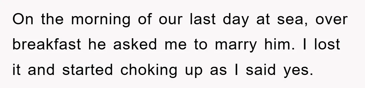 On the morning of our last day at sea, over breakfast he asked me to marry him. I lost it and started choking up as I said yes.
