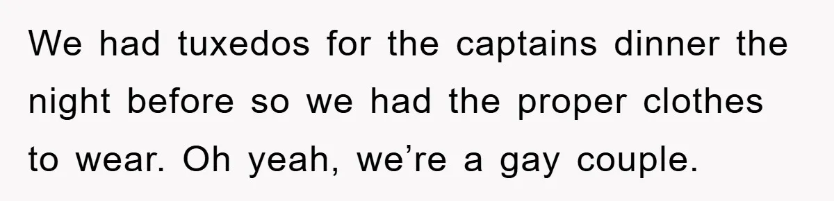 We had tuxedos for the captains dinner the night before so we had the proper clothes to wear. Oh yeah, we’re a gay couple.
