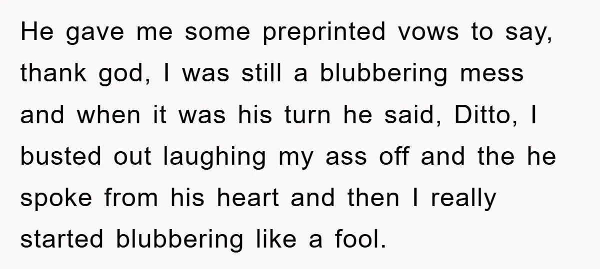 He gave me some preprinted vows to say, thank god, I was still a blubbering mess and when it was his turn he said, Ditto, I busted out laughing my...