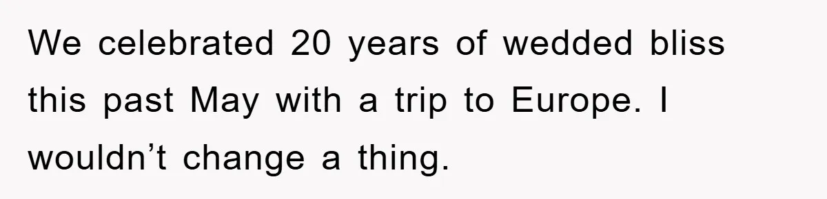 We celebrated 20 years of wedded bliss this past May with a trip to Europe. I wouldn’t change a thing.