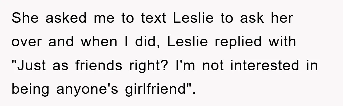 She asked me to text Leslie to ask her over and when I did, Leslie replied with "Just as friends right? I'm not interested in being anyone's girlfriend".