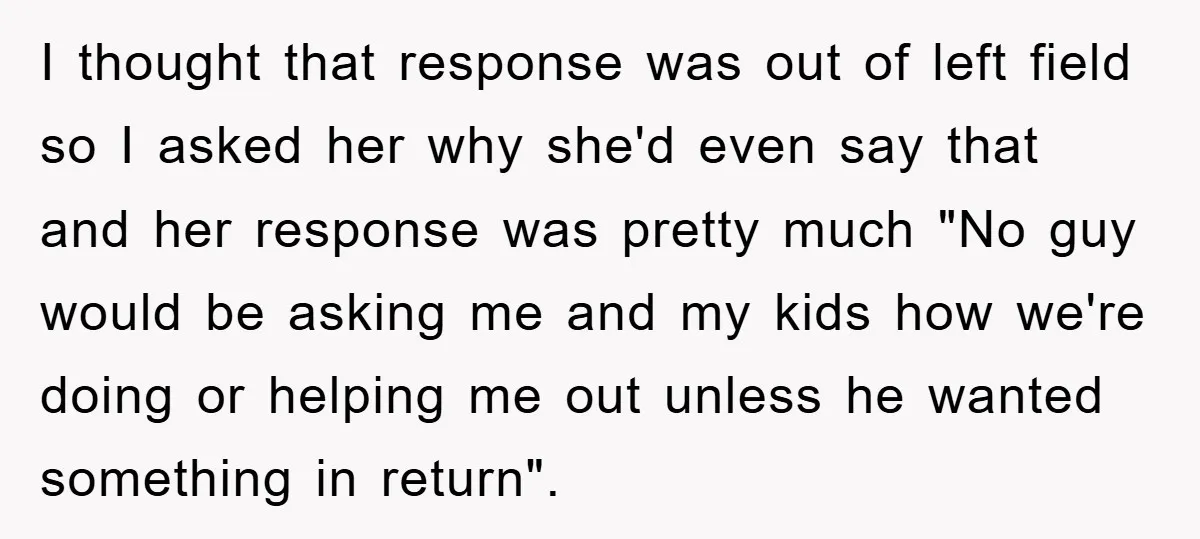 I thought that response was out of left field so I asked her why she'd even say that and her response was pretty much "No guy would be asking me...