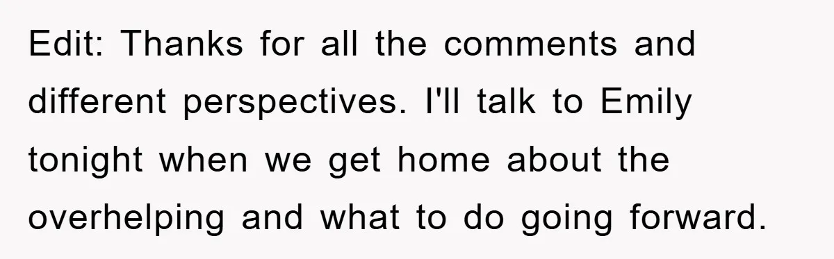 Edit: Thanks for all the comments and different perspectives. I'll talk to Emily tonight when we get home about the overhelping and what to do going forward.