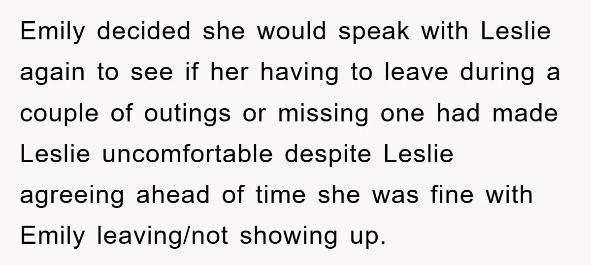 Emily decided she would speak with Leslie again to see if her having to leave during a couple of outings or missing one had made Leslie uncomfortable despite Leslie agreeing...