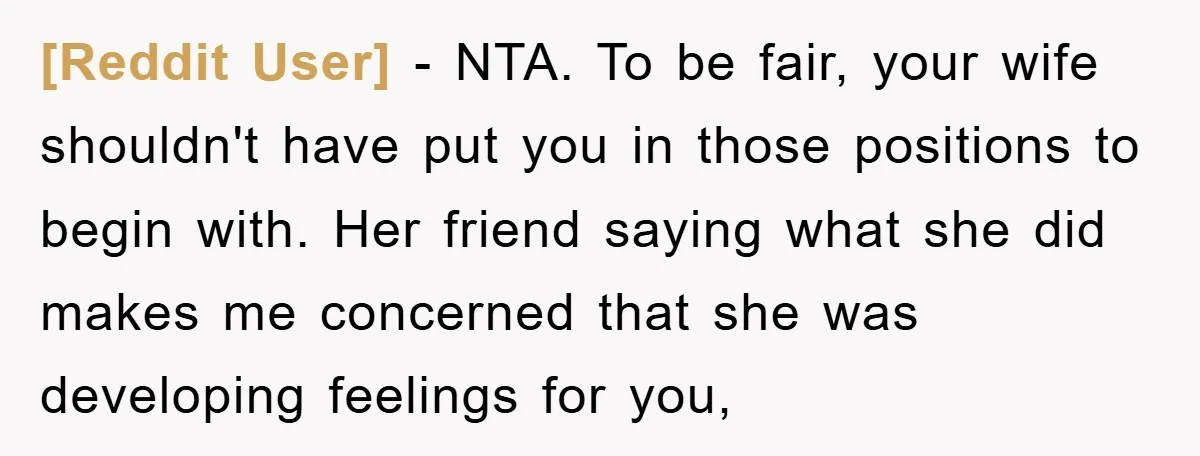 [Reddit User] − NTA. To be fair, your wife shouldn't have put you in those positions to begin with. Her friend saying what she did makes me concerned that she...