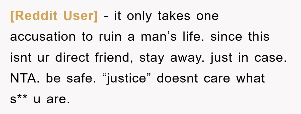 [Reddit User] − it only takes one accusation to ruin a man’s life. since this isnt ur direct friend, stay away. just in case. NTA. be safe. “justice” doesnt care...