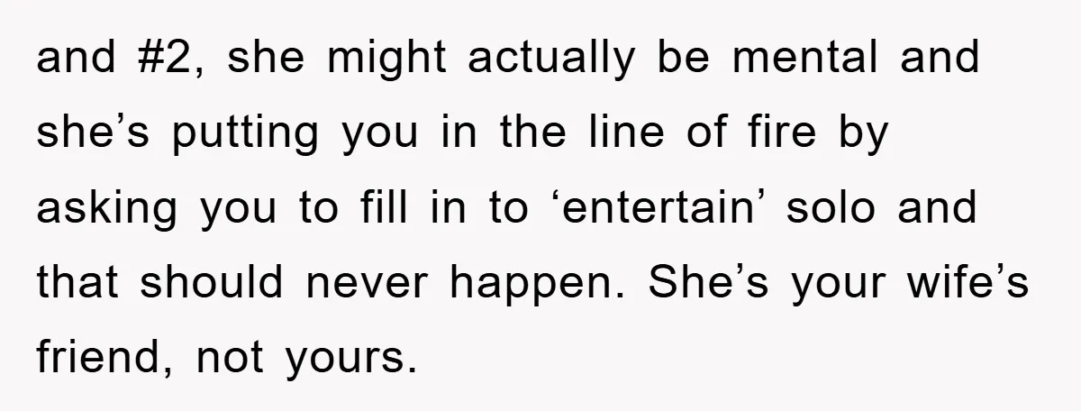 and #2, she might actually be mental and she’s putting you in the line of fire by asking you to fill in to ‘entertain’ solo and that should never happen....