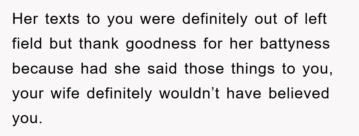 Her texts to you were definitely out of left field but thank goodness for her battyness because had she said those things to you, your wife definitely wouldn’t have believed...