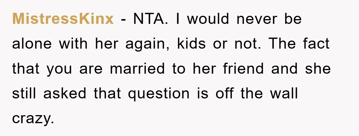 MistressKinx − NTA. I would never be alone with her again, kids or not. The fact that you are married to her friend and she still asked that question is...