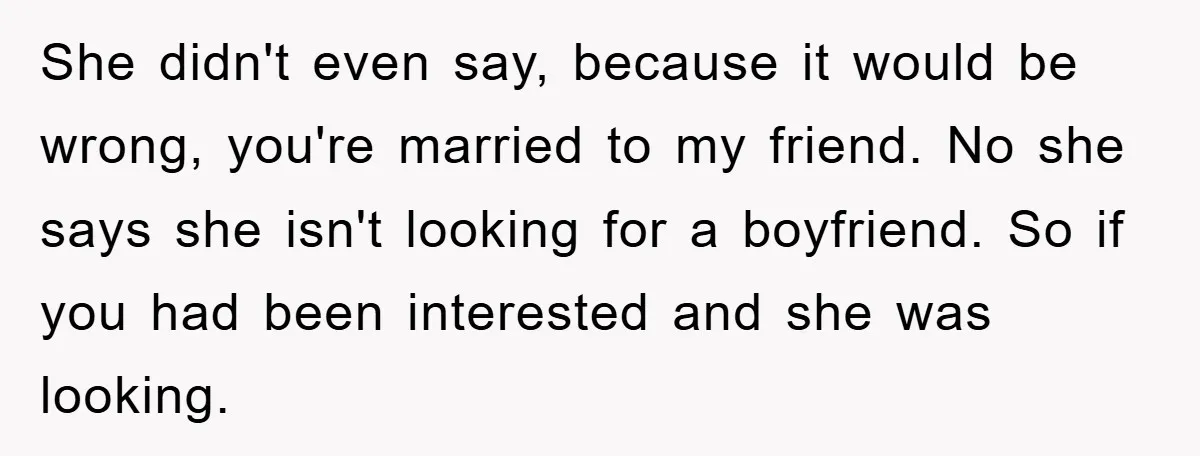 She didn't even say, because it would be wrong, you're married to my friend. No she says she isn't looking for a boyfriend. So if you had been interested and...