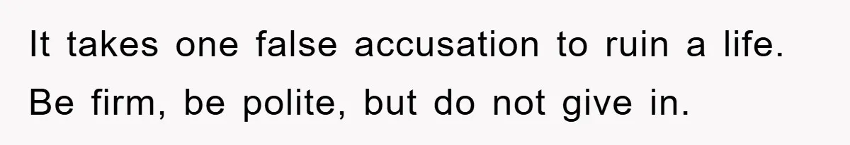 It takes one false accusation to ruin a life. Be firm, be polite, but do not give in.