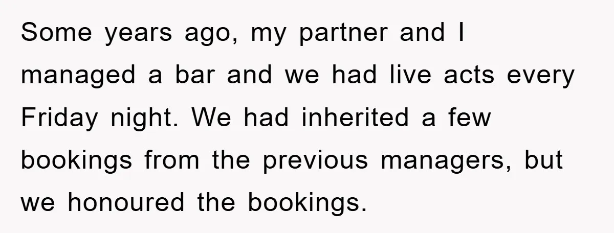 Some years ago, my partner and I managed a bar and we had live acts every Friday night. We had inherited a few bookings from the previous managers, but we...