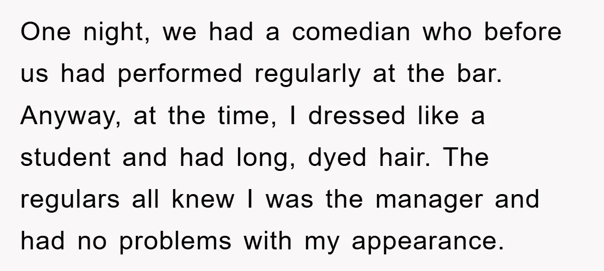 One night, we had a comedian who before us had performed regularly at the bar. Anyway, at the time, I dressed like a student and had long, dyed hair. The...