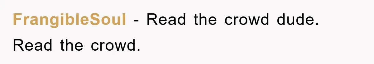 FrangibleSoul − Read the crowd dude. Read the crowd.