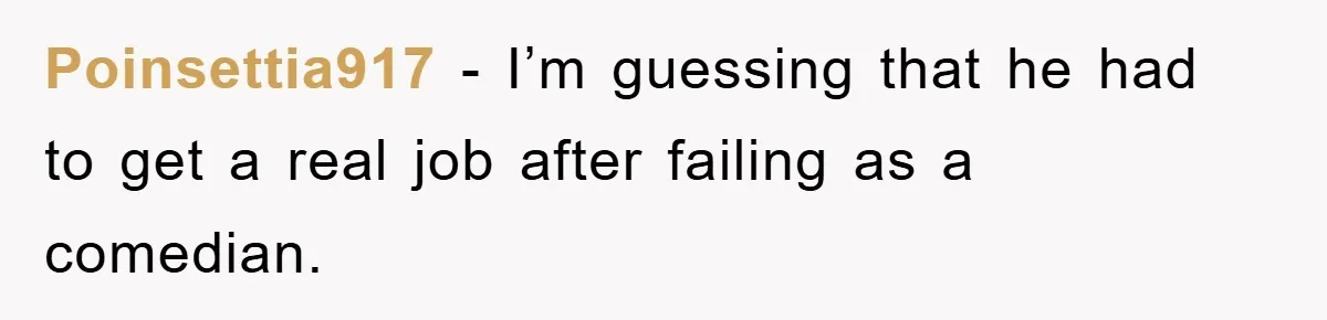 Poinsettia917 − I’m guessing that he had to get a real job after failing as a comedian.