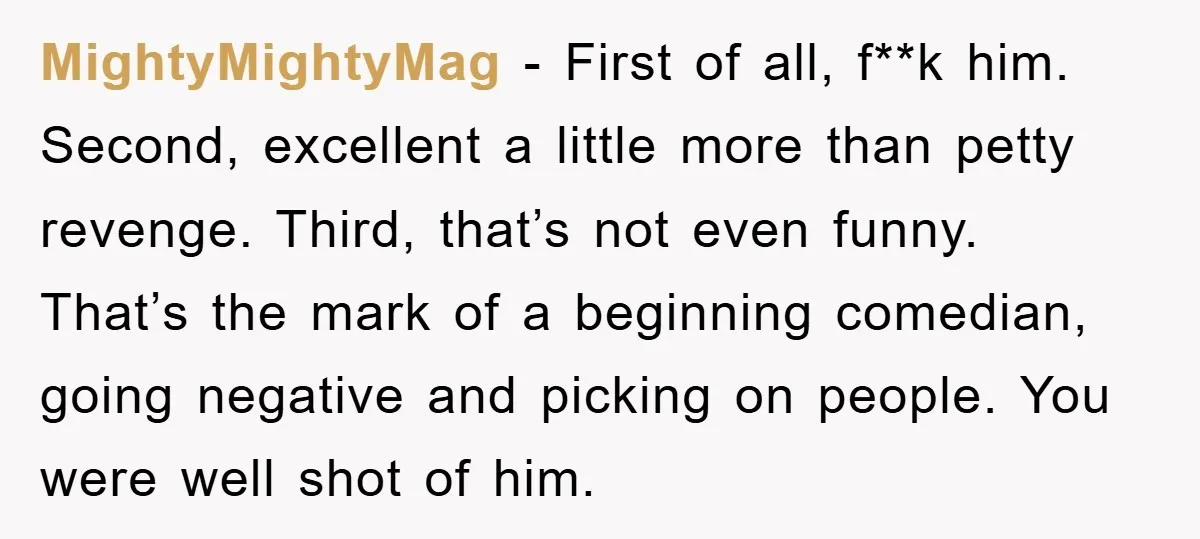 MightyMightyMag − First of all, f**k him. Second, excellent a little more than petty revenge. Third, that’s not even funny. That’s the mark of a beginning comedian, going negative and...