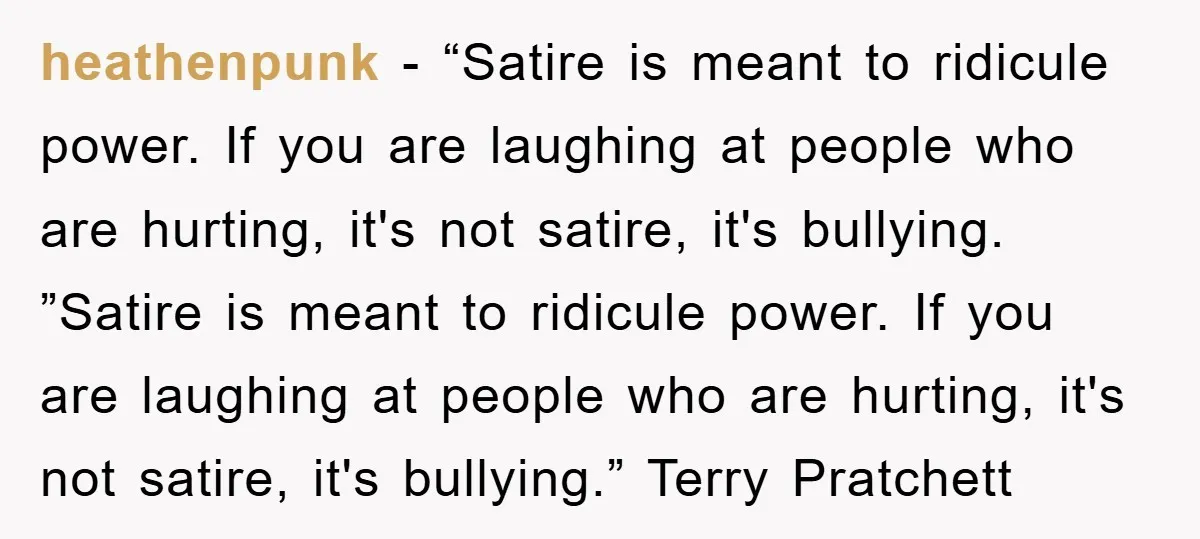 heathenpunk − “Satire is meant to ridicule power. If you are laughing at people who are hurting, it's not satire, it's bullying. ”Satire is meant to ridicule power. If you...