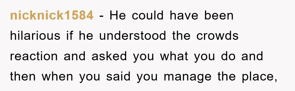 nicknick1584 − He could have been hilarious if he understood the crowds reaction and asked you what you do and then when you said you manage the place,