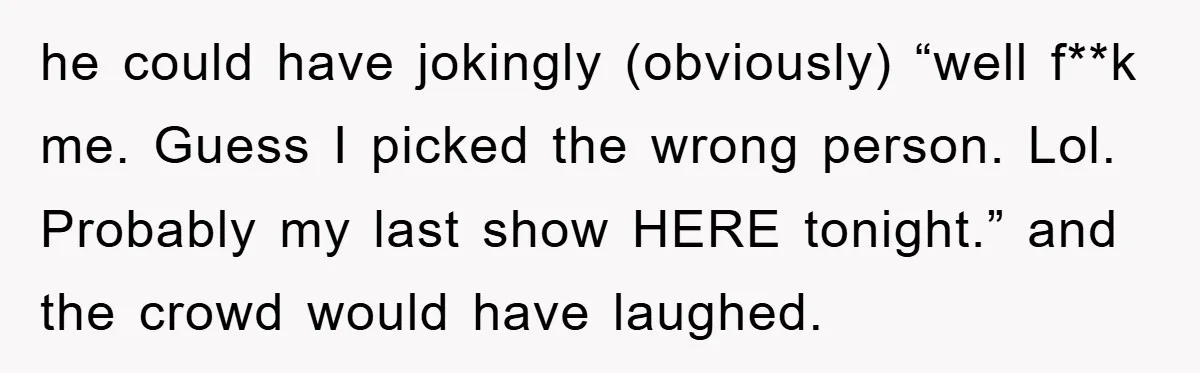 he could have jokingly (obviously) “well f**k me. Guess I picked the wrong person. Lol. Probably my last show HERE tonight.” and the crowd would have laughed.