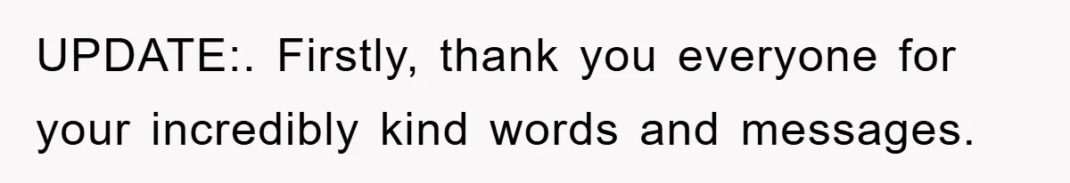 UPDATE:. Firstly, thank you everyone for your incredibly kind words and messages.